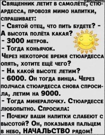 Священник летит в самолёте, спрашивает: - Святой отец, что пить будете? - А высота полёта какая? - 3000 метров. - Тогда коньячок. Через некоторое время стюардесса опять спросила: - На какой высоте летим? - 6000. Он тогда винца. Через полчаса стюардесса снова спросила, летим на 9000. - Тогда минеральочку. Стюардесса любопытно: - Почему ваши напитки слабeют с высотой? Он, показывая пальцем в небо, - начальство рядом!