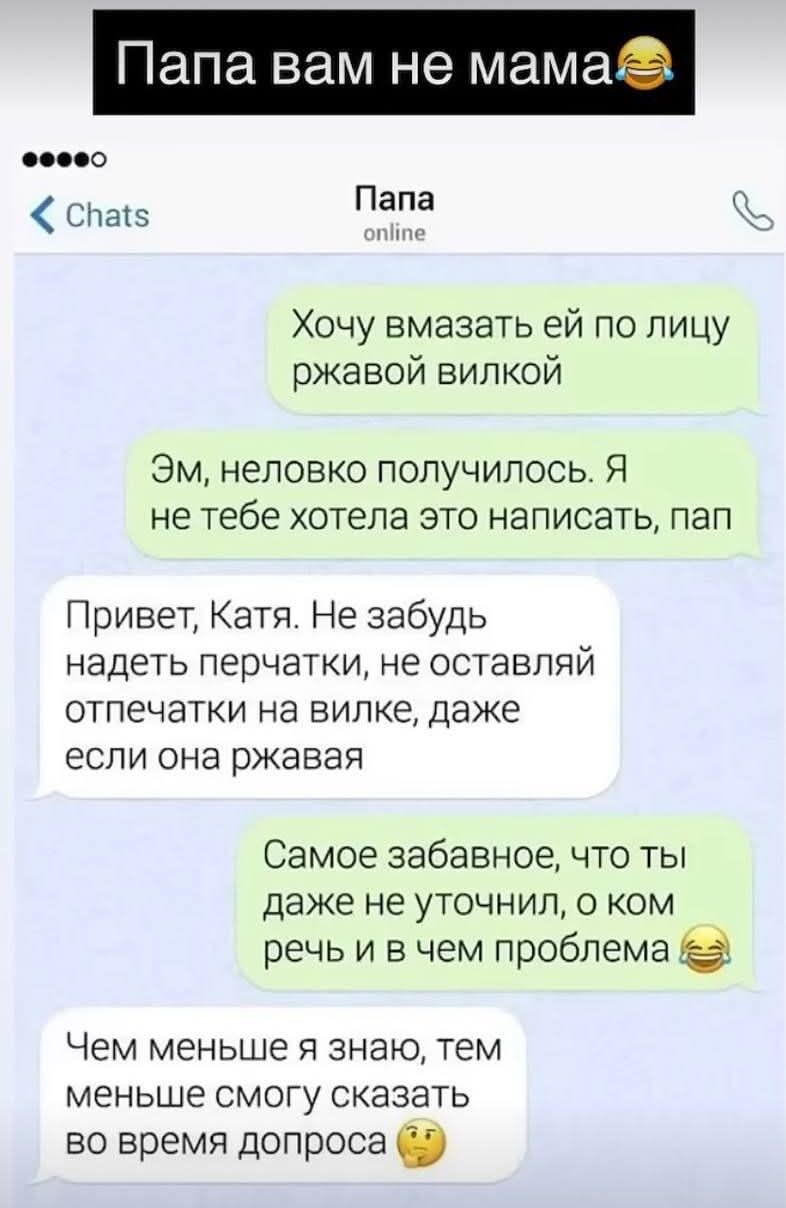 Хочу вмазать ей по лицу ржавой вилкой
Эм, неловко получилось. Я не тебе хотела это писать, пап
Привет, Катя. Не забудь надеть перчатки, не оставляй отпечатки на вилке, даже если она ржавая
Самое забавное, что ты даже не уточнил, о ком речь и в чем проблема😂
Чем меньше я знаю, тем меньше смогу сказать во время допроса 🤔