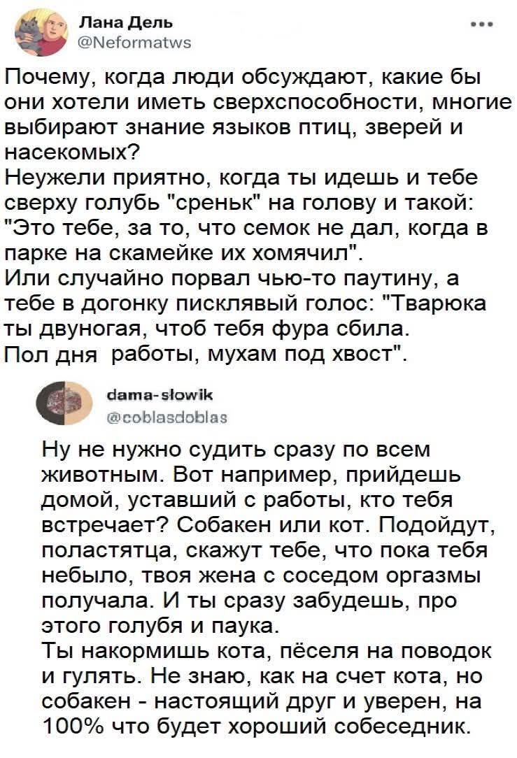 Почему, когда люди обсуждают, какие бы они хотели иметь сверхспособности, многие выбирают знание языков птиц, зверей и насекомых? Неужели приятно, когда ты идешь и тебе сверху голубь 'среньк' на голову и такой: 'Это тебе, за то, что семок не дал, когда в парке на скамейке их хомячил'. Или случайно порвал что-то паутину, а тебе в догонку pisклявый голос: 'Тварюга ты двуного, чтобы тебя фура сбила'. Пол дня работы, мухам под хвост. Ну не нужно судить сразу по всем животным. Вот например, придешь домой, усталый с работы, кто тебя встречает? Собакен или кот. Подойдут, поластятся, скажут тебе, что пока тебя не было, твоя жена с соседом оргазмы получала. И ты сразу забудешь, про этого голубя и паука.