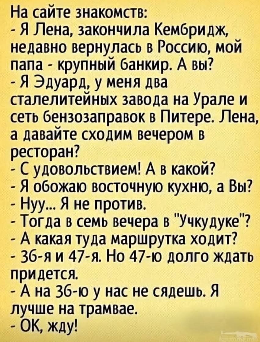 На сайте знакомств:
- Я Лена, закончила Кембридж, недавно вернулась в Россию, мой папа - крупный банкир. А вы?
- Я Эдуард, у меня два сталелитейных завода на Урале и сеть бензозаправок в Питере. Лена, а давайте сходим вечером в ресторан?
- С удовольствием! А в какой?
- Я обожаю восточную кухню, а вы?
- Нуу... Я не против.
- Тогда в семь вечера в 