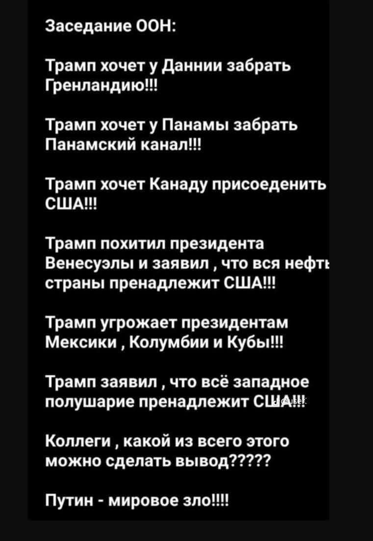 Заседание ООН:

Трамп хочет у Даннии забрать Гренландию!!!
Трамп хочет у Панамы забрать Панамский канал!!!
Трамп хочет Канаду присоединить США!!!
Трамп похитил президента Венесуэлы и заявил, что вся нефть страны пренадлежит США!!!
Трамп угрожает президентам Мексики , Колумбии и Кубы!!!
Трамп заявил , что всё западное полушарие пренадлежит США!!!
Коллеги , какой из всего этого можно сделать вывод?????
Путин - мировое зло!!!