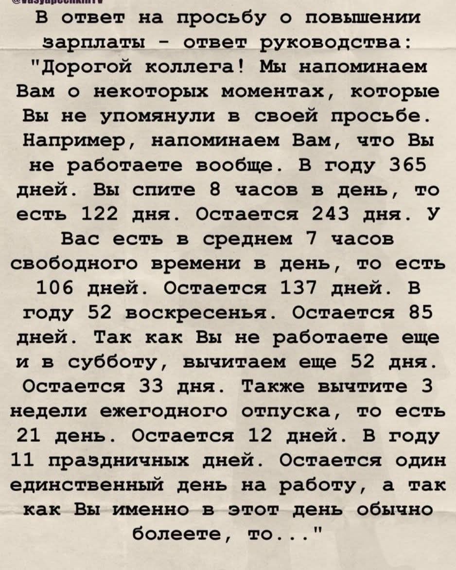 В ответ на просьбу о повышении заработной платы — ответ руководства: «Дорогой коллега! Мы напоминаем Вам о некоторых моментах, которые Вы не упомянули в своей просьбе. Например, Вы не работаете вообще. В году 365 дней. Вы спите 8 часов в день, то есть 122 дня. Остаётся 243 дня. У Вас есть в среднем 7 часов свободного времени — 106 дней. Остаётся 137 дней. В году 52 воскресенья. Остаётся 85 дней. Так как Вы не работаете ещё и в субботу, вычитаем ещё 52 дня. Остаётся 33 дня. Также вычтите 3 недели ежегодного отпуска — 21 день. Остаётся 12 дней. В году 11 праздничных дней. Остаётся один единственный день на работу, а так как Вы именно в этот день обычно болеете, то …»