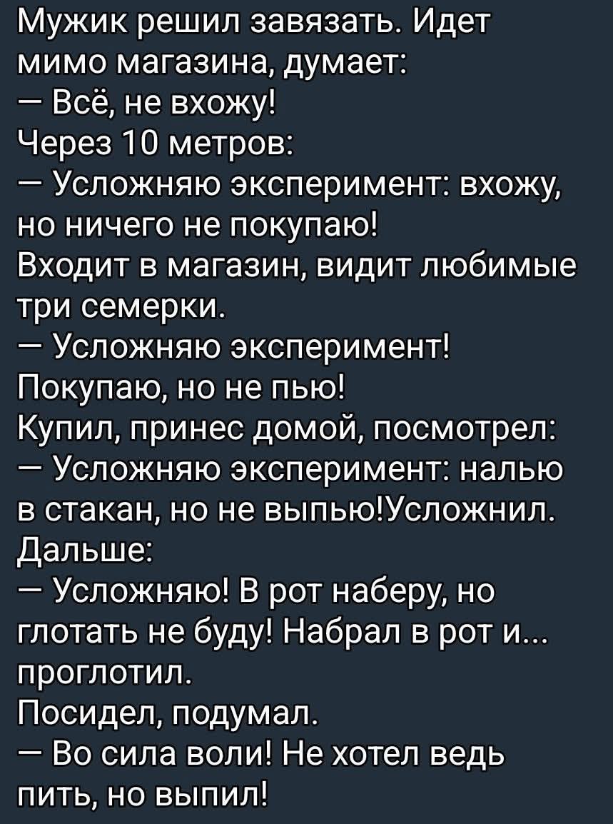 Мужик решил завязать. Идет мимо магазина, думает: — Всё, не вхожу! Через 10 метров: — Усложняю эксперимент: вхожу, но ничего не покупаю! Входит в магазин, видит любимые три семерки. — Усложняю эксперимент! Покупаю, принес домой, посмотрел: — Усложняю эксперимент: налю в стакан, но не выпью! Набрал в рот и проглотил. Посидел, подумал. — Во силе воли! Не хотел ведь пить, но выпил!