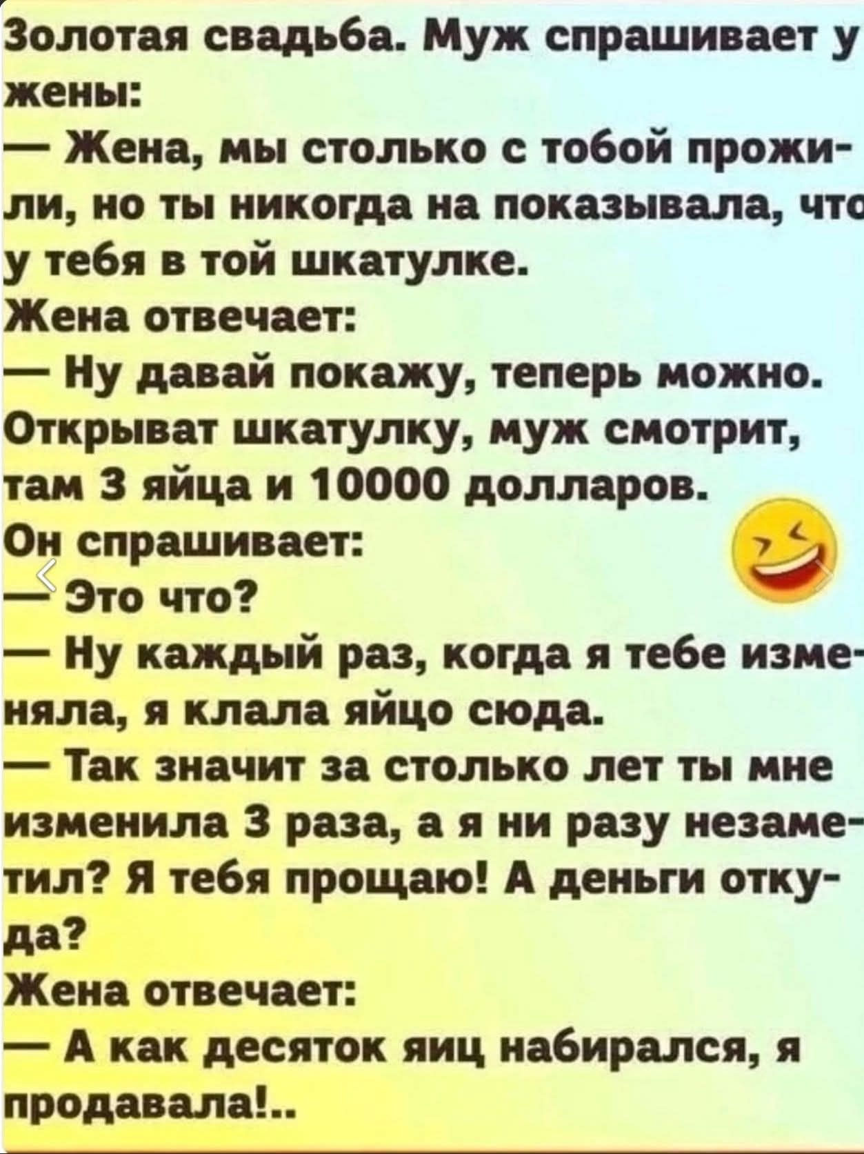 Золотая свадьба. Муж спрашивает у жены: — Жена, мы столько с тобой прожили, но ты никогда не показывала, что у тебя в той шкатулке. Жена отвечает: — Ну давай покажу, теперь можно. Открывает шкатулку, муж смотрит, там 3 яйца и 10000 долларов. — Это что? — Ну каждый раз, когда я тебе изменяла, я клала яйцо сюда. — Так значит за столько лет ты мне изменяла 3 раза, а я ни разу незаменила? Я тебя простaю! А деньги откуда? Жена отвечает: — А как десяток яиц набирался, я продавала!