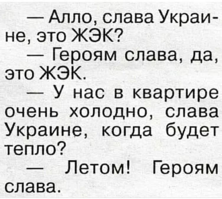 — Алло, слава Украї-не, это ЖЭК?\n— Героям слава, да, это ЖЭК.\n— У нас в квартире очень холодно, слава Украине, когда будет тепло?\n— Летом! Героям слава.