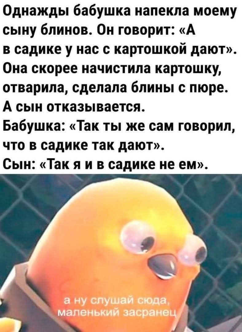 Однажды бабушка напекла моему сыну блинов. Он говорит: «А в садике у нас с картошкой дают». Она очистила картошку, отварила, сделала блины с пюре. А сын отказывается. Бабушка: «Так ты же сам говорил, что в садике так дают». Сын: «Так я в садике не ем».