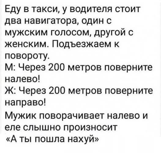 Еду в такси, у водителя стоит два навигатора, один с мужским голосом, другой с женским. Подъезжаем к повороту. М: Через 200 метров поверните налево! Ж: Через 200 метров поверните направо! Мужик поворачивает налево и слышно произносит: «А Ты пошла нахуй»