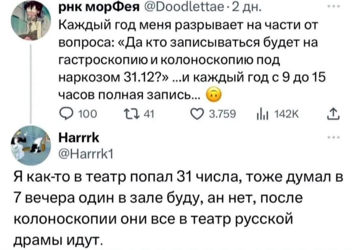 Каждый год меня разрывает на части от вопроса: «Да кто записываться будет на гастроскопию и колоноскопию под наркозом 31.12?» …и каждый год с 9 до 15 часов полная запись... 😕 Я как-то в театр попал 31 числа, тоже думал в 7 вечера один в зале буду, а нет, после колоноскопии они все в театр русской драмы идут.