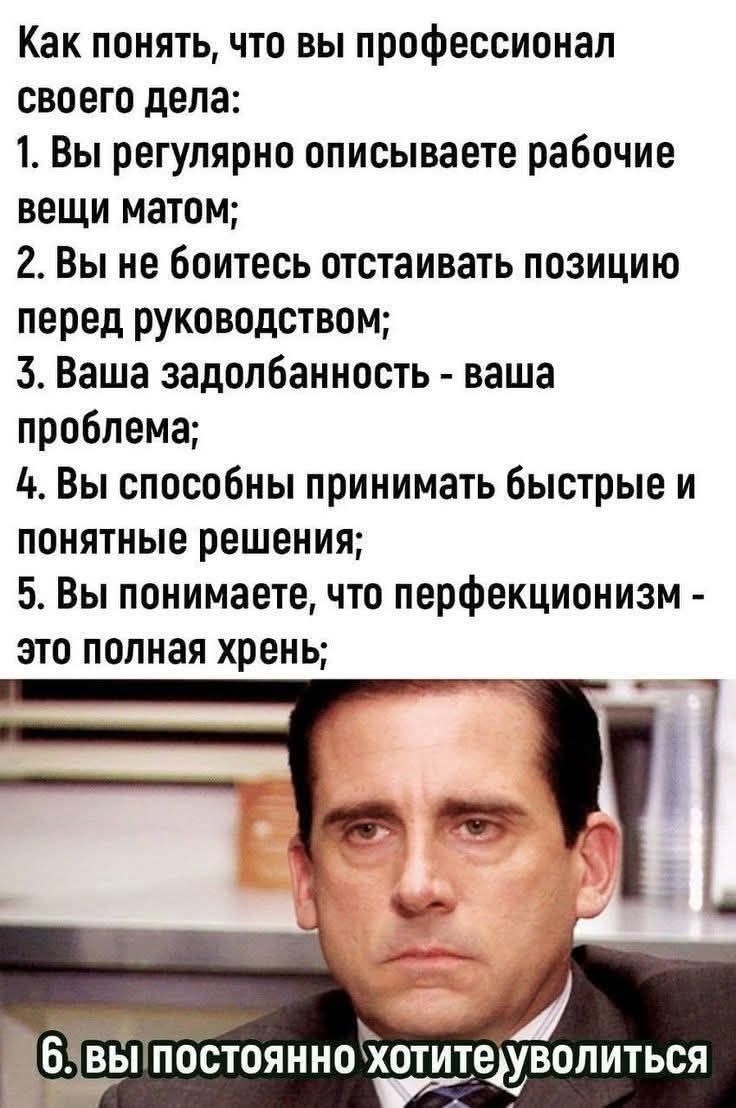 Как понять, что вы профессионал своего дела: 1. Вы регулярно описываете рабочие вещи матом; 2. Вы не боитесь отстаивать позицию перед руководством; 3. Вашa задолбанность - ваша проблема; 4. Вы способны принимать быстрые и понятные решения; 5. Вы понимаете, что перфекционизм - это полная хрень; 6. вы постоянно хотите уволиться