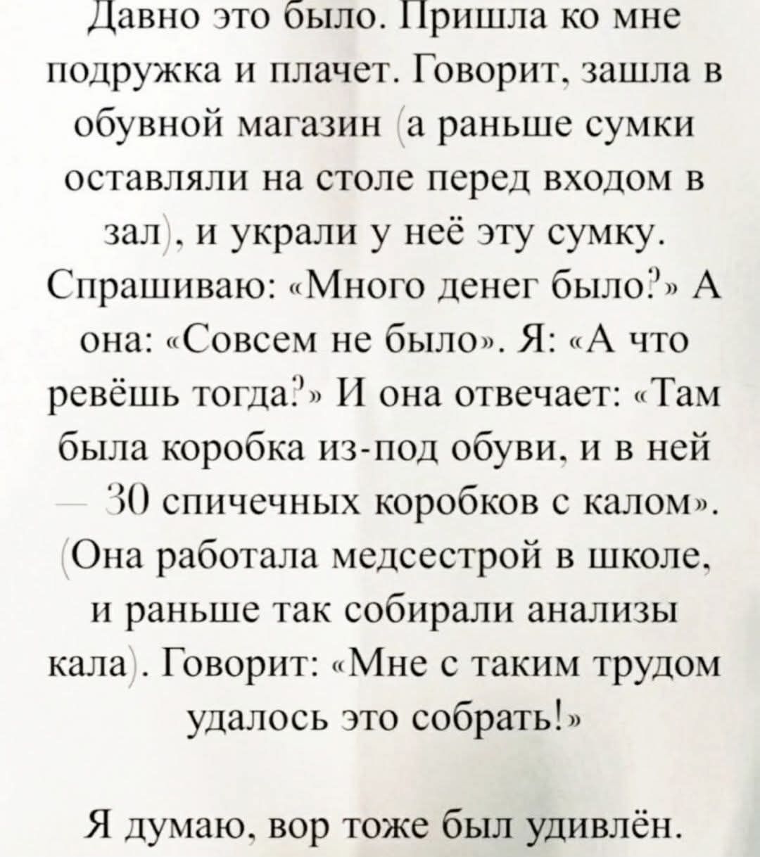 Давно это было. Пришла ко мне подружка и плачет. Говорит, зашла в обувной магазин и украли у неё сумку. Спрашиваю: «Много денег было?» Она: «Совсем не было». Я: «А что ревёшь тогда?» Она: «Там была коробка из-под обуви, и в ней — 30 спичечных коробков с калом». (Она работала медсестрой в школе, и раньше так собирали анализы кала). Говорит: «Мне с таким трудом удалось это собрать!» Я думаю, вор тоже был удивлён.