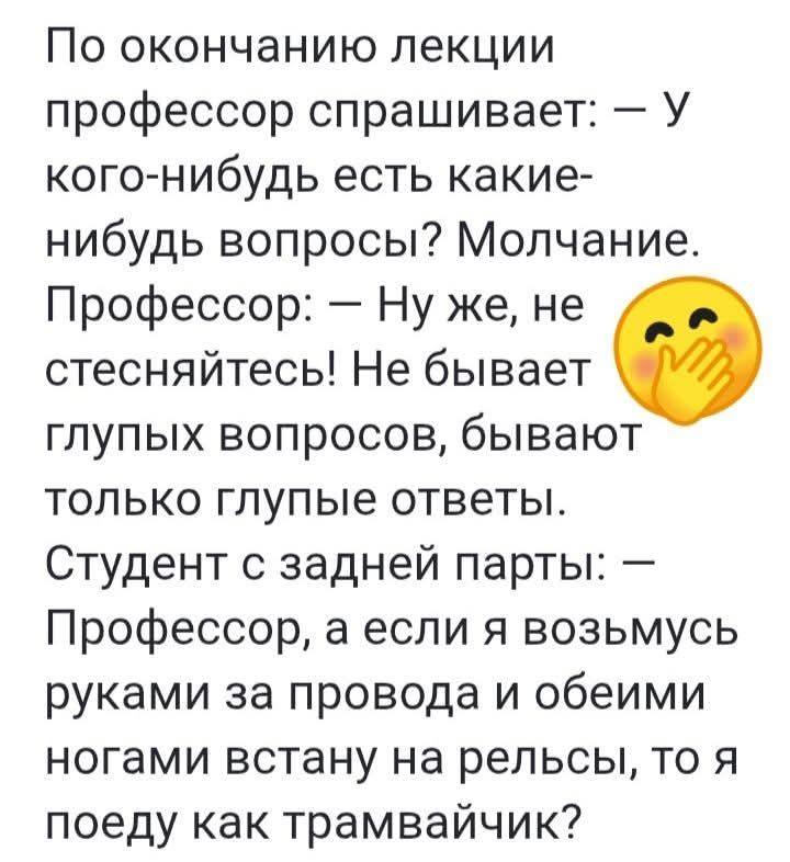 По окончанию лекции профессор спрашивает: – У кого-нибудь есть какие-нибудь вопросы? Молчание. Профессор: – Ну же, не стесняйтесь! Не бывает глупые вопросы, бывают только глупые ответы. Студент с задней парты: – Профессор, а если я возьмусь руками за провода и обоими ногами встану на рельсы, то я поеду как трамвайчик?