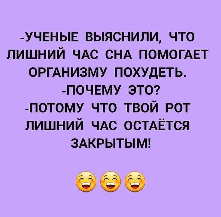 -УЧЕНЫЕ ВЫЯСНИЛИ, ЧТО ЛИШНИЙ ЧАС СНА ПОМОГАЕТ ОРГАНИЗМУ ПОХУДЕТЬ.
-ПОЧЕМУ ЭТО?
-ПОТОМУ ЧТО ТВОЙ РОТ ЛИШНИЙ ЧАС ОСТАЁТСЯ ЗАКРЫТЫМ!
😂😂😂