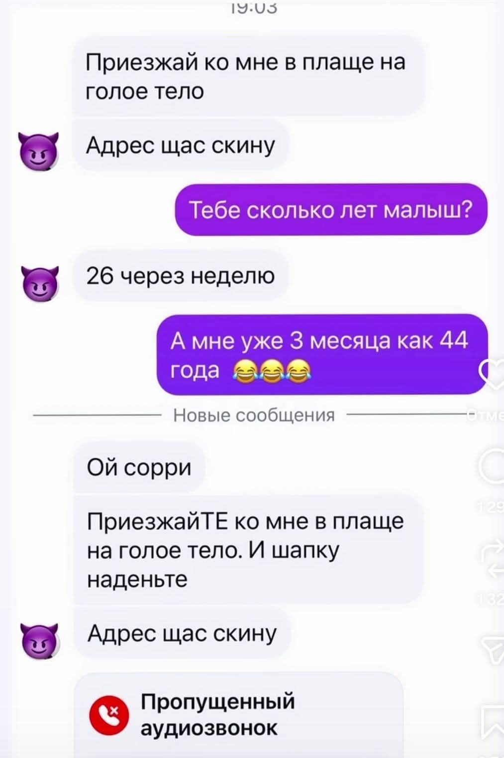Приезжай ко мне в плаще на голое тело  Адрес щас скину  Тебе сколько лет малыш? 26 через неделю  А мне уже 3 месяца как 44 года 😂😂😂  Ой сорри  ПриезжайТЕ ко мне в плаще на голое тело. И шапку наденьте  Адрес щас скину  Пропущенный аудиозвонок