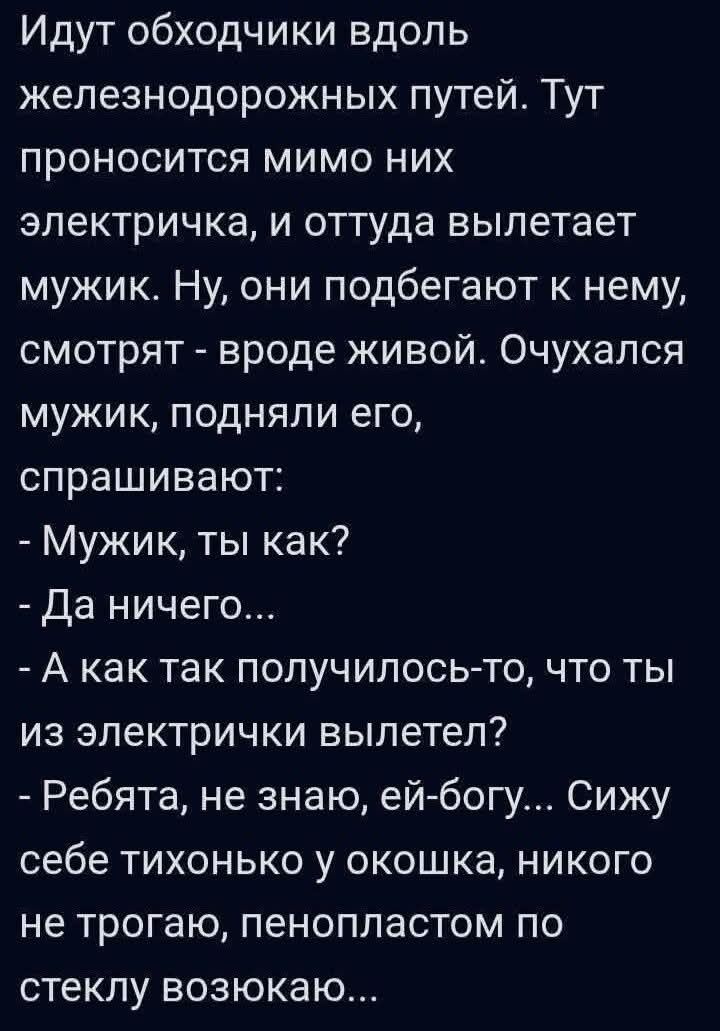 Идут обходчики вдоль железнодорожных путей. Тут проносится мимо них электричка, и оттуда вылетает мужик. Ну, они подбегают к нему, смотрят - вроде живой. Очухался мужик, подняли его, спрашивают:
- Мужик, ты как?
- Да ничего...
- А как так получилось-то, что ты из электрички вылетел?
- Ребята, не знаю, ей-богу... Сижу себе тихонько у окошка, никого не трогаю, пенопластом по стеклу возюкаю...