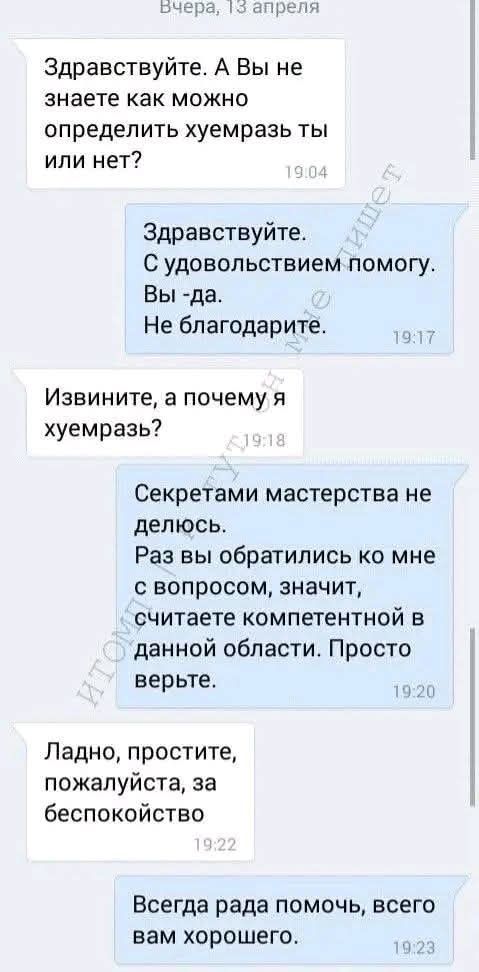 Здравствуйте. А Вы не знаете как можно определить хуемразь ты или нет? Здравствуй. С удовольствием помогу. Вы -да. Не благодарите. Извините, а почему я хуемразь? Секретами мастерства не делюсь. Раз вы обратились ко мне с вопросом, значит, считаете компетентной в данной области. Просто верьте. Ладно, простите, пожалуйста, за беспокойство. Всегда рада помочь, всего вам хорошего.