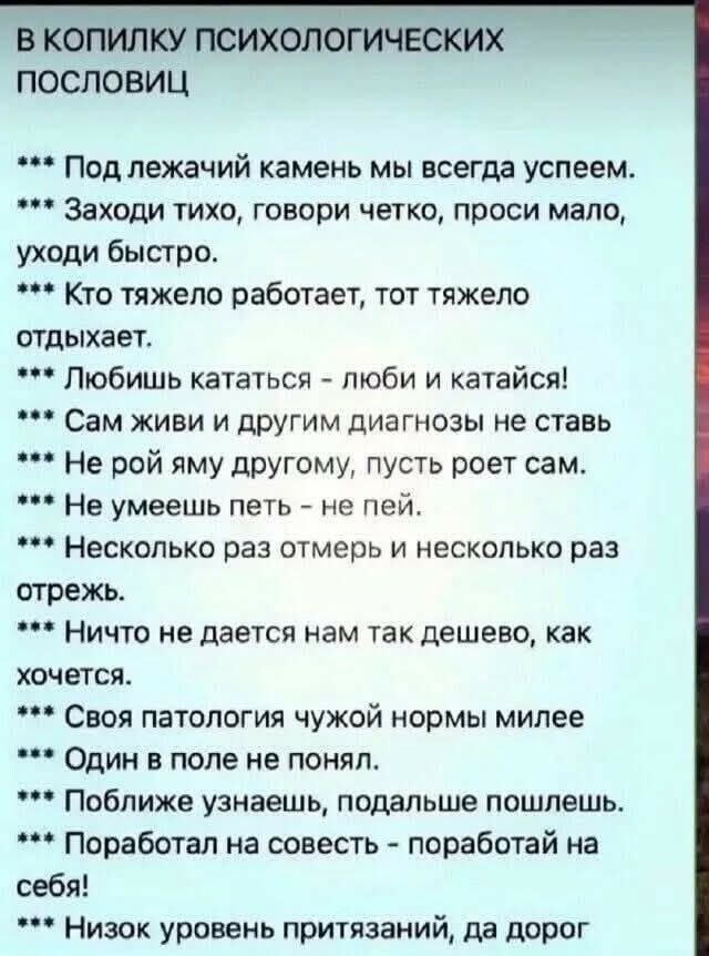 в копилку психологических пословиц
*** Под лежачий камень мы всегда успеем.
*** Заходи тихо, говори четко, проси мало, уходи быстро.
*** Кто тяжелее работает, тот тяжелее отдыхает.
*** Любишь кататься - люби и катайся!
*** Сам живи и другим диагнозы не ставь.
*** Не рой яму другому, пусть роет сам.
*** Не умеешь петь - не пей.
*** Несколько раз отмерь и несколько раз отрежь.
*** Ничто не дается нам так дешево, как хочется.
*** Своя патология чужой нормам милее
*** Один в поле не герой.
*** Поближе узнаешь, подальше пошлешь.
*** Поработал на совесть - поработай на себя!
*** Низок уровень притязаний, да дорог