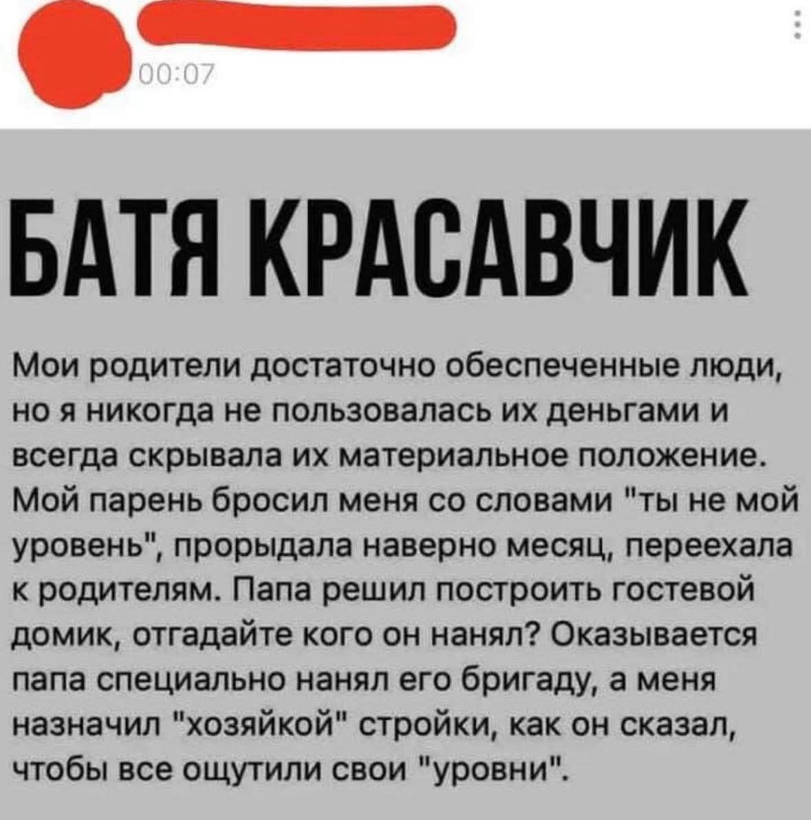 БАТЯ КРАСАВЧИК
Мои родители достаточно обеспеченные люди, но я никогда не пользовалась их деньгами и всегда скрывала их материальное положение. Мой парень бросил меня со словами 'ты не мой уровень', прородала наверное месяц, переехала к родителям. Папа решил построить гостевой домик, отгадáйте кого он нанял? оказывается папа специально нанял его бригаду, как он сказал, чтобы все ощутили свои 'уровни'.