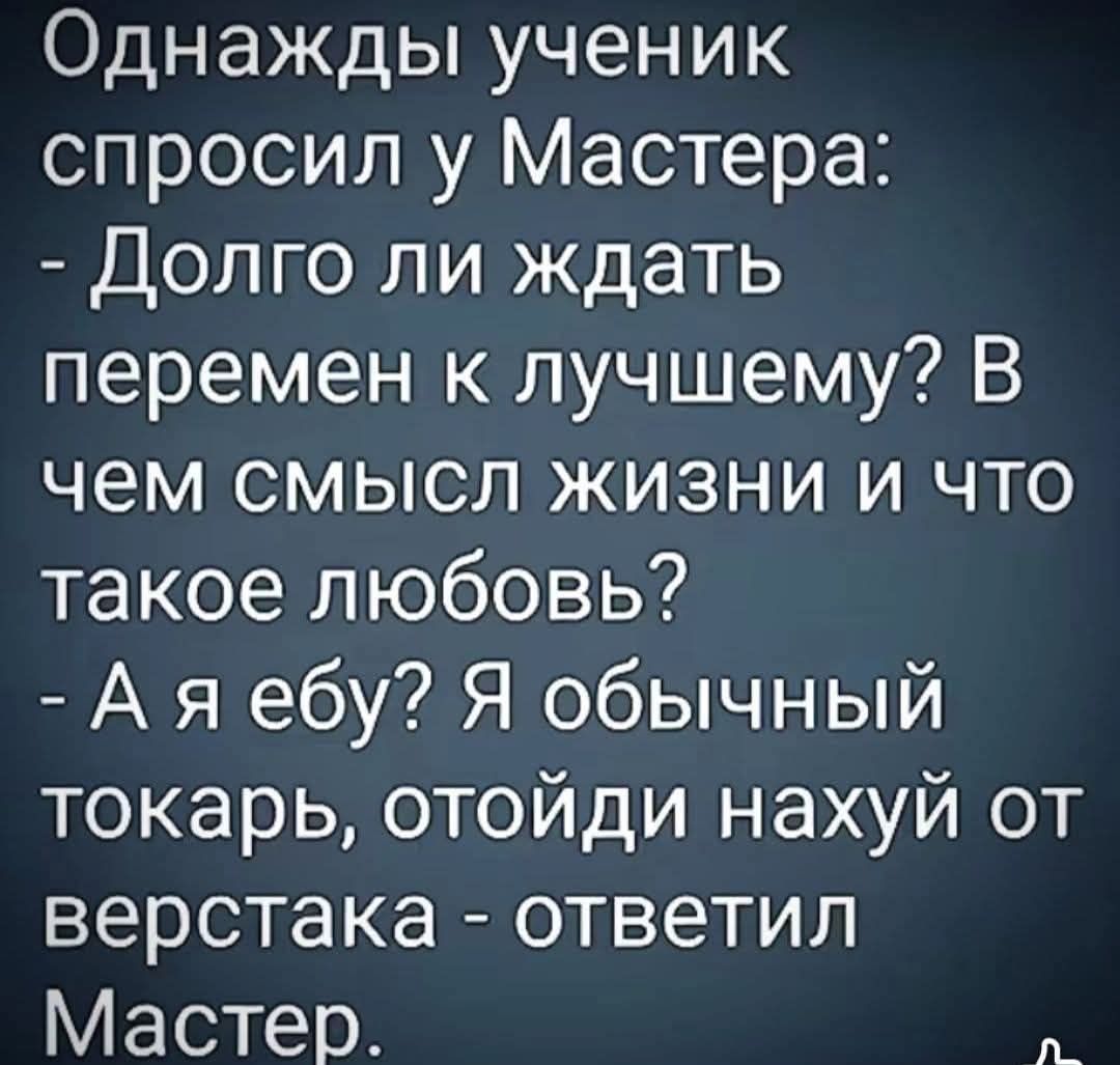 Однажды ученик спросил у Мастера: - Долго ли ждать перемен к лучшему? В чем смысл жизни и что такое любовь? - А я ебу? Я обычный токарь, отойди нахуй от верстака - ответил Мастер.