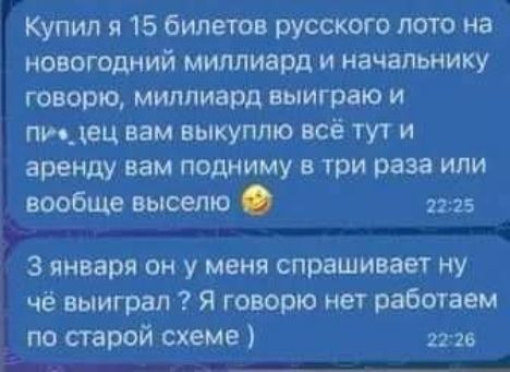 Купил я 15 билетов русского лото на новогодний миллиард и начальнику говорю: мол, миллиард выиграю и всё ему выкупаю тут, и арендy вам подниму в три раза или вообще выселю 😂
3 января он у меня спрашивает: ну чё выиграл? Я говорю: нет, работаем по старой схеме )