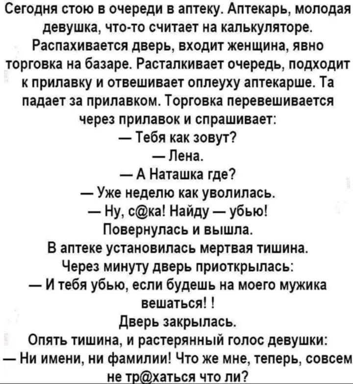 Сегодня стою в очереди в аптеку. Аптекарь молодая девушка... Распаковывается дверь, входит женщина, явно торговка на базаре. Расстилается очередь, подходит к прилавку и отвешивает оплеуху аптекарше. Та падает на прилавок. Торговка перевешивается через прилавок и спрашивает: — Тебя как зовут? — Лена. — А Наташка где? — Уже неделю как уволилась. — Ну, с@ка! Найду — убью! — повернулась и вышла. В аптеке тишина. Через минуту дверь приоткрылась: — И тебя убью, если будешь на моего мужика вешаться! Дверь закрылась. Опять тишина, и растерянный голос девушки: — Ни имени, ни фамилии! Что же мне, теперь, совсем не тр@хаться что ли?