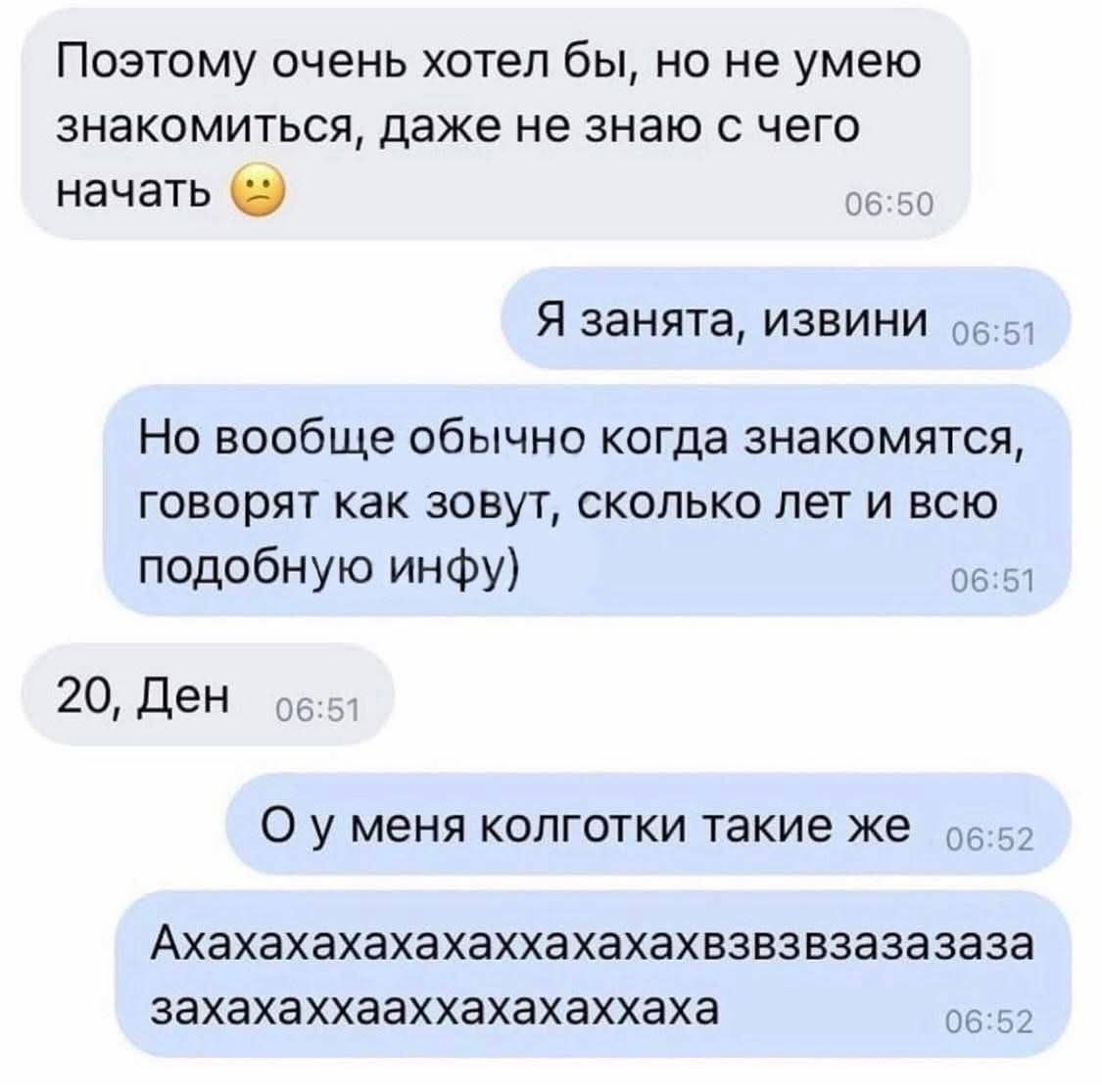 Поэтoм очень хотел бы, но не умею знакомиться, даже не знаю с чем начать 😕 Я занята, извини Но вообще обычно когда знакомятся, говорят как зовут, сколько лет и всю подобную инфу) 20, Ден О у меня колготки такие же Ахахахахахаххзза-зааза