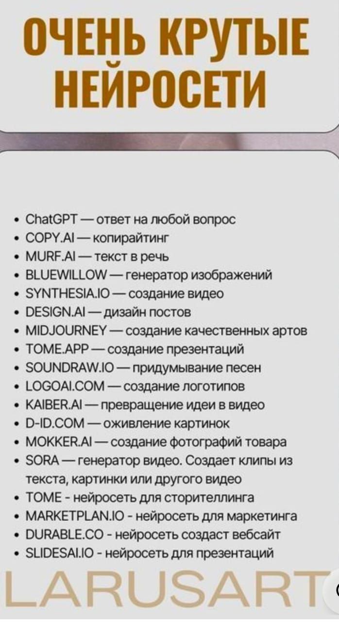 ОЧЕНЬ КРУТЫЕ НЕЙРОСЕТИ

- ChatGPT — ответ на любой вопрос
- COPY.AI — копирайтинг
- MURF.AI — текст в речь
- BLUEWILL0W — генератор изображений
- SYNTHESIA.IO — создание видео
- DESIGN.AI — дизайн постов
- MIDJOURNEY — создание качественных артов
- TOME.APP — создание презентаций
- SOUNDDRAW.IO — придумывание песен
- LOGOAI.COM — создание логотипов
- KAIBER.AI — превращение идей в видео
- D-ID.COM — оживление картинок
- MOKKER.AI — создание фотографий товара
- SORA — генератор видео. Создает клипы из текста, картинок или другого видео
- TOME — нейросеть для сторителлинга
- MARKETPLAN.IO - нейросеть для маркетинга
- DURABLE.CO - нейросеть создаст вебсайт
- SLIDESAI.IO - нейросеть для презентаций
