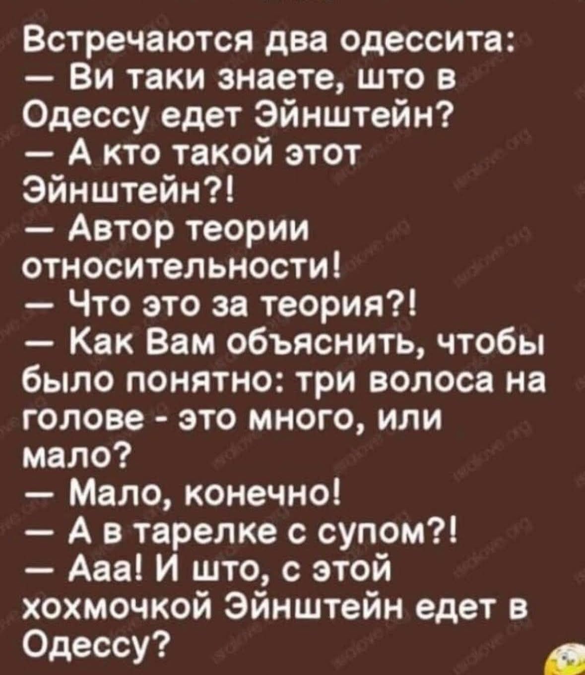 Встречаются две одессита: — Ви таки знаете, что в Одессе едет Эйнштейн? — А к кто такой этот Эйнштейн?! — Автор теории относительности! — Что это за теория?! — Как Вам объяснить, чтобы было понятно: три волоса на голове - это много, или мало? — Мало, конечно! — А в тарелке с супом?! — Ааа! И что, с этой хохмочкой Эйнштейн едет в Одессу?