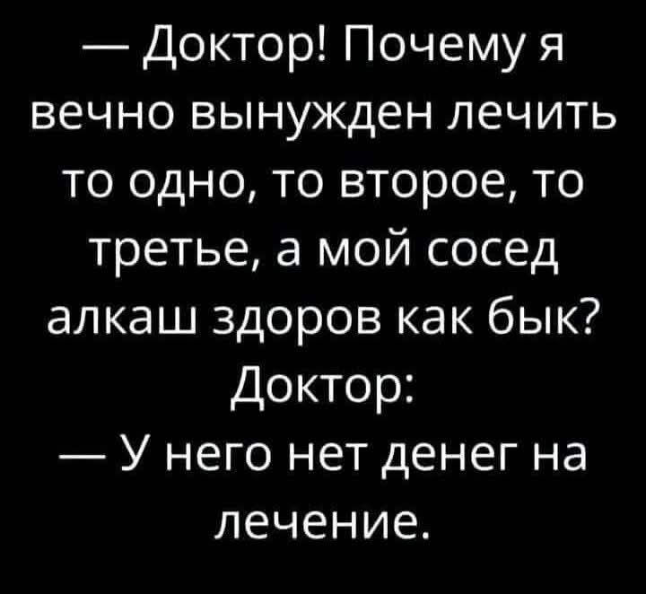 — Доктор! Почему я вечно вынужден лечить то одно, то второе, то третье, а мой сосед алкаш здоров как бык? Доктор: — У него нет денег на лечение.