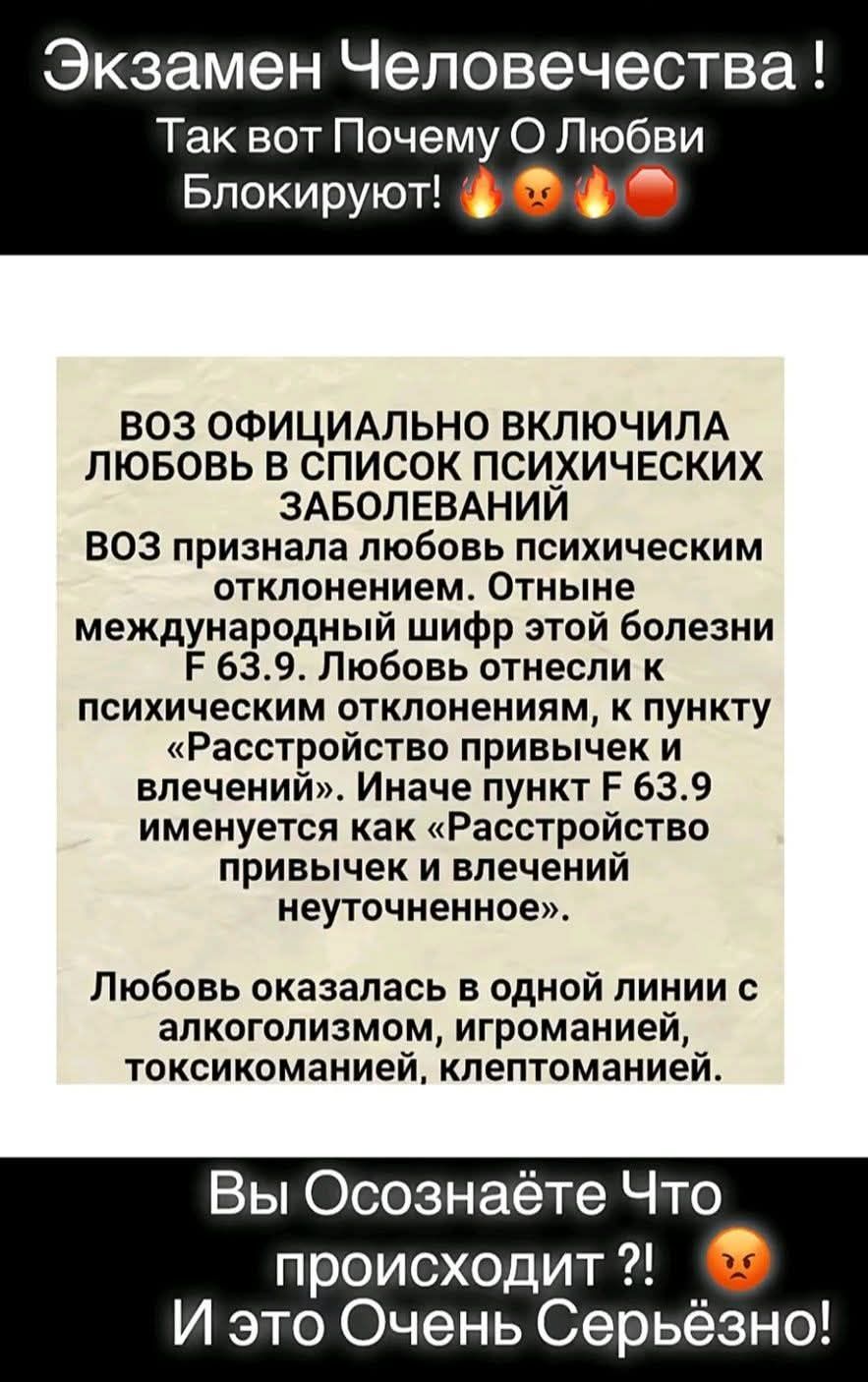 ВОЗ ОФИЦИАЛЬНО ВКЛЮЧИЛА ЛЮБОВЬ В СПИСОК ПСИХИЧЕСКИХ ЗАБОЛЕВАНИЙ. Любовь признана психическим отклонением. Код F63.9. Любовь отнесена к расстройствам привычек и влечений. В одном ряду с алкоголизмом, игроманией, токсикоманией, клептоманией.