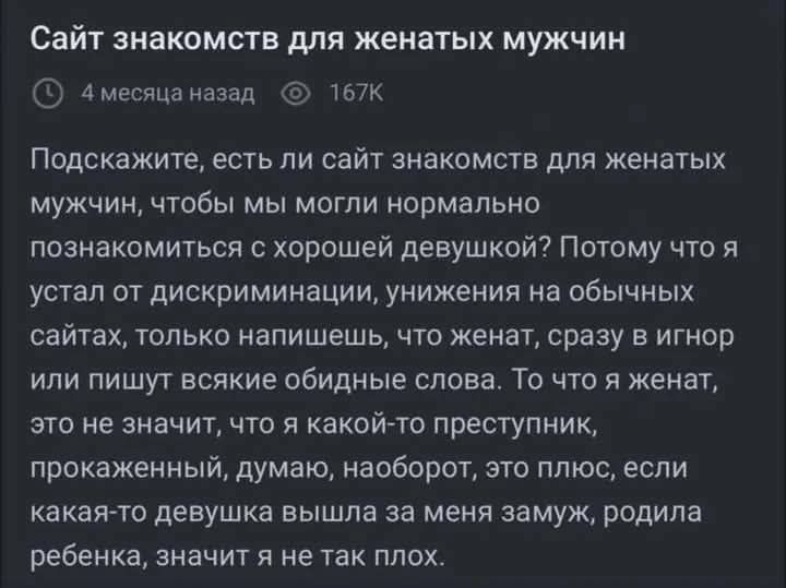 Сайт знакомств для женатых мужчин. Подскажите, есть ли сайт знакомств для женатых мужчин, чтобы мы могли нормально познакомиться с хорошей девушкой? Я устал от дискриминации на обычных сайтах: напишешь, что женат — и в игнор или получишь оскорбления. Женатство не преступление; хочу найти нормальные знакомства.