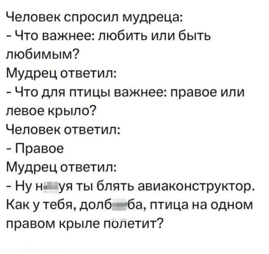 Человек спросил мудреца: - Что важнее: любить или быть любимым? Мудрец ответил: - Что для птицы важнее: правое или левое крыло? Человек ответил: - Правое. Мудрец ответил: - Ну нахуя ты блять авиаконструктор. Как у тебя, долбаеба, птица на одном правом крыле полетит?
