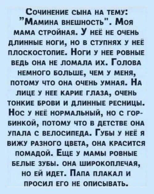 Сочинение сына на тему: «Мамина внешность». Моя мама стройная. У неё не очень длинные ноги, но в ступнях у неё плоскостопие. Голова немного больше, чем у меня, потому что она очень умная. На лице карие глаза, тонкие брови и длинные ресницы. Нос с горбиком, губы помадой, зубы белые. Папа плакал и просил его не описывать.