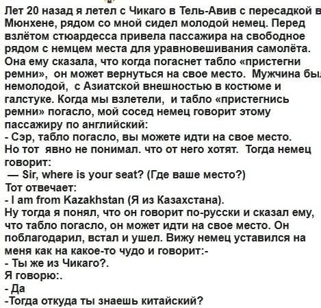 Лет 20 назад я летел с Чикаго в Тель‑Авив через Мюнхен. Рядом со мной сидел молодой немец. Перед взлётом стюардесса попросила пристегнуть ремни. Табло погасло, он спросил по-английски: 'Sir, where is your seat?'. Я ответил по-русски: 'Я из Казахстана'. Он удивился: 'Ты же из Чикаго?' — 'Да'. Потом спросил: 'откуда ты знаешь китайский?'