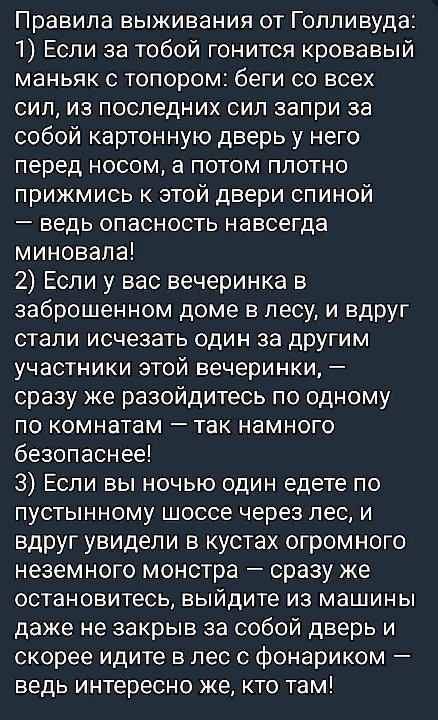Правила выживания от Голливуда:
1) Если за тобой гонится кровавый маньяк с топором: беги, запри картонную дверь у него перед носом и потом прижмись к двери спиной — опасность миновала!
2) Если на вечеринке в заброшенном доме в лесу исчезают люди, разойдитесь по комнатам — так безопаснее!
3) Если ночью едете по пустынному шоссе и увидели монстра в кустах — остановитесь, выйдите из машины и идите в лес с фонариком — интересно же, кто там!