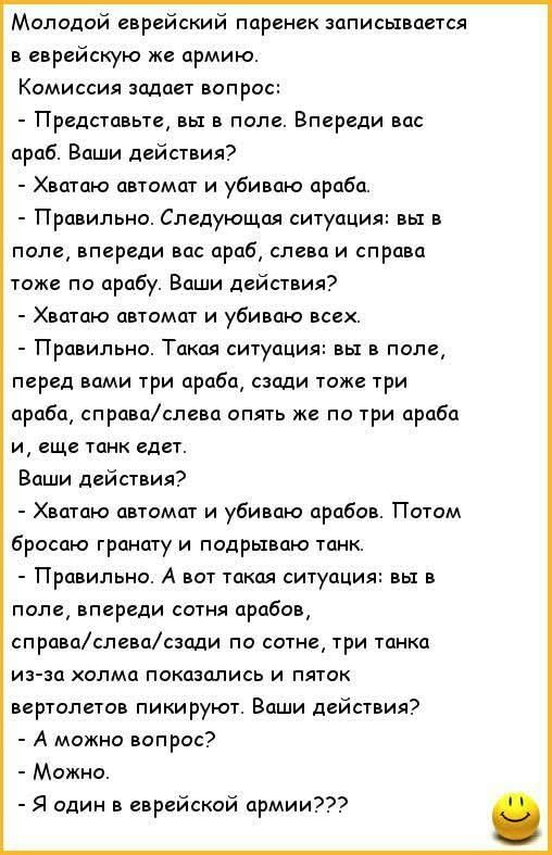 Молодой еврейский паренек записывается в еврейскую же армию. Комиссия задает вопрос: - Представьте, вы в поле. Впереди вас араб. Ваши действия? - Хватаю автомат и убиваю араба. - Правильно. Следующая ситуация: вы в поле, впереди вас араб, слева и справа тоже по арабу. Ваши действия? - Хватаю автомат и убиваю всех. - Правильно. Такая ситуация: вы в поле, перед вами араб, спереди три араба, справа/слева опять же по три араба и еще танк идет. Ваши действия? - Хватаю автомат и убиваю арабов. Потом бросаю гранату и подрываю танк. - Правильно. А вот такая: вы в поле, впереди сотня арабов, справа/слева/сзади по сотне, три танка из-за холма. Ваши действия? - Можно вопрос? - Можно. - Я один в еврейской армии???