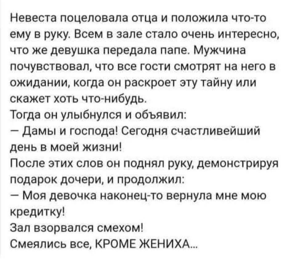 Невеста поцеловала отца и положила что-то ему в руку. Всем в зале стало очень интересно, что же девушка передала папе. Мужчина почувствовал, что все гости смотрят на него в ожидании, когда он раскроет эту тайну или скажет хоть что-нибудь. Тогда он улыбнулся и объявил: — Дамы и господа! Сегодня счастливейший день в моей жизни! После этих слов он поднял руку, демонстрируя подарок дочери, и продолжил: — Моя девочка наконец-то вернула мне мою кредитку! Зал взорвался смехом! Смеялись все, КРОМЕ ЖЕНИХА...