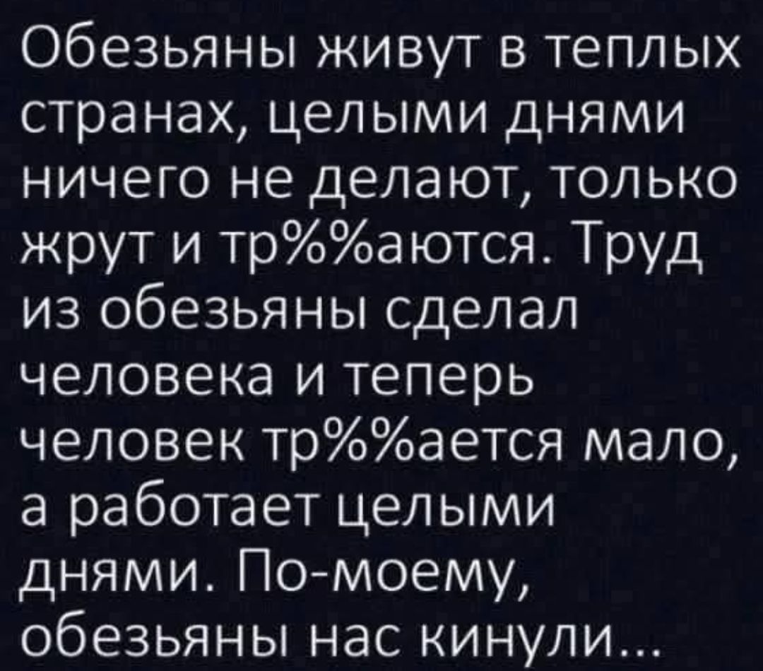 Обезьяны живут в тeплых странах, целыми днями ничего не делают, только жрут и тр%%аются. Труд из обезьяны сделал человека и теперь человек тр%%%ается мало, а работает целыми днями. По-моему, обезьяны нас кинули...