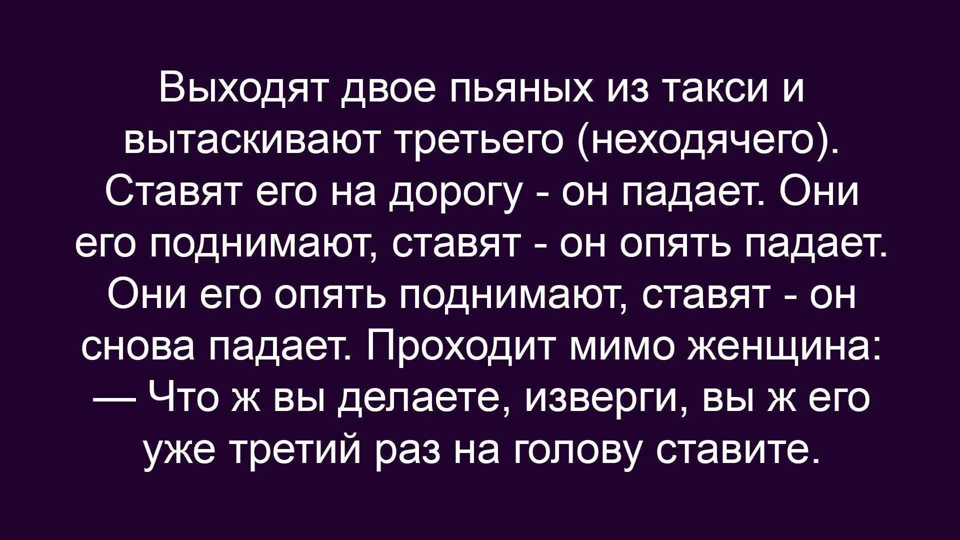 Выходят двое пьяных из такси и вытаскивают третьего (неходящего). Ставят его на дорогу — он падает. Они его поднимают, ставят — он опять падает. Они его опять поднимают, ставят — он снова падает. Проходит мимо женщина: — Что вы делаете, изверги, вы бы его уже третий раз на голову ставите.