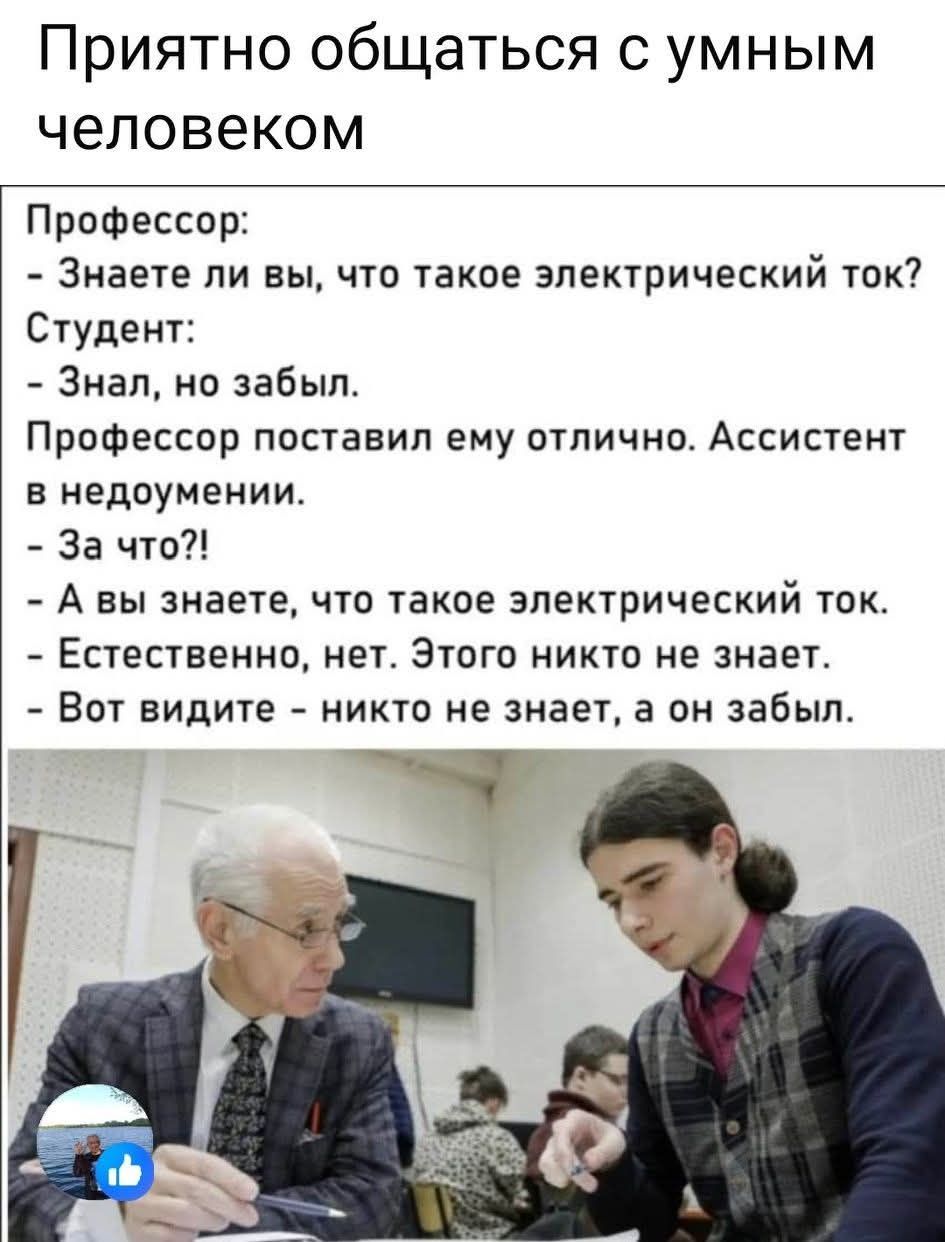 Профессор: - Знаете ли вы, что такое электрический ток? Студент: - Знал, но забыл. Профессор поставил ему отлично. Ассистент в недоумении. - За что?! - А вы знаете, что такое электрический ток. - Естественно, нет. Этого никто не знает. Вот видите - никто не знает, а он забыл.