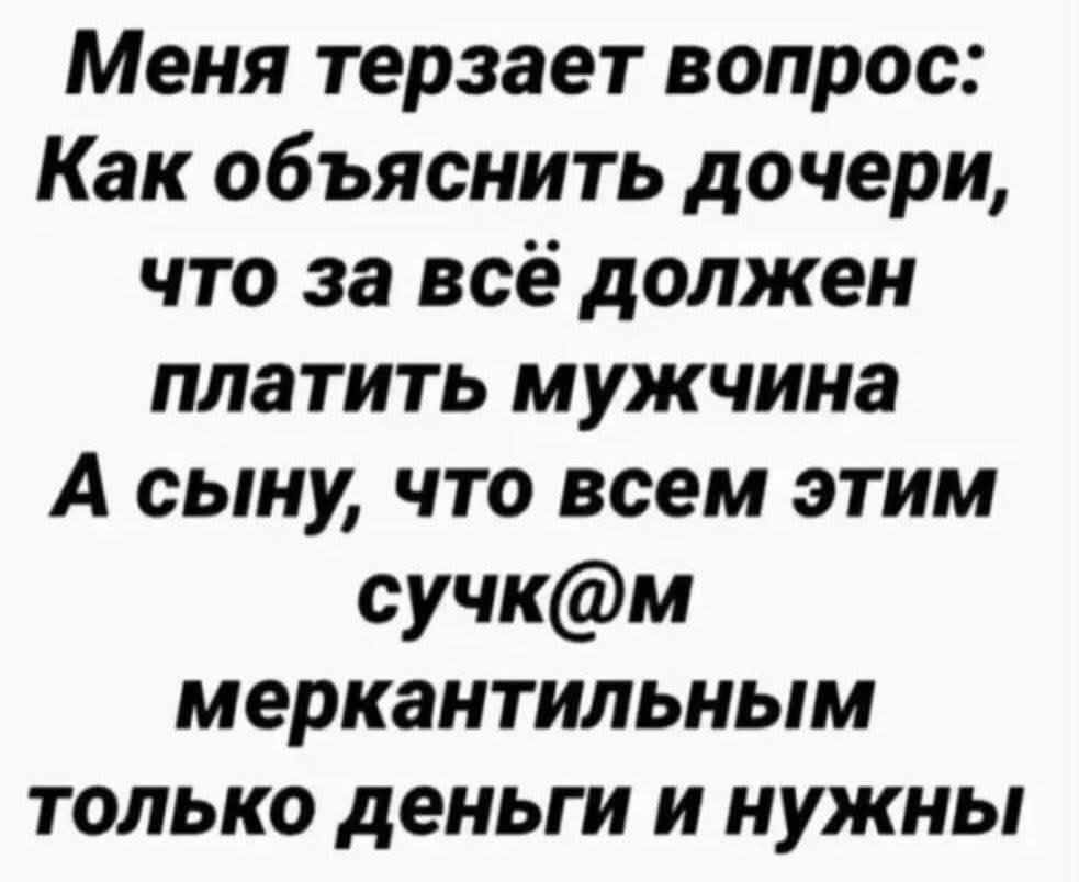 Меня терзает вопрос: Как объяснить дочери, что за всё должен платить мужчина А сыну, что всем этим сучк@м меркантильным только деньги и нужны