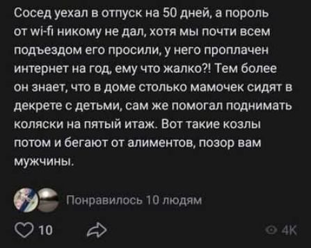 Сосед уехал в отпуск на 50 дней, а пароль от wi-fi никому не дал, хотя мы почти всем подъездом его просили, у него проплачен интернет на год, ему что жалко?! Тем более он знает, что в доме столько мамочек сидят в декрете с детьми, сам же помогал поднимать коляски на пятый этаж. Вот такие козлы потом и бегают от алиментов, позор вам мужчин.