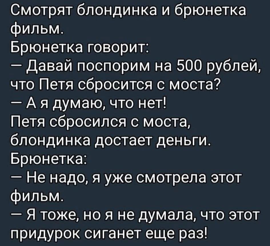 Смотрят блондинка и брюнетка фильм. Брюнетка говорит: — Давай поспорим на 500 рублей, что Петя сбросится с моста? — А я думаю, что нет! Петя сбросился с моста, блондинка достает деньги. Брюнетка: — Не надо, я уже смотрела этот фильм. — Я тоже, но я не думала, что этот придурок сиганет еще раз!