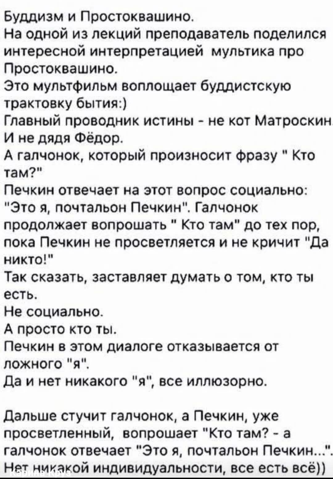Буддизм и Простоквашино. На одной из лекций преподаватель поделился интересной интерпретацией мультфильма про Простоквашино. Это мультфильм воплощает буддийскую трактовку бытия :) Главный проводник истины - не кот Матроскин и не дядя Фёдор. А галчонок, который произносит фразу 'Кто там?'