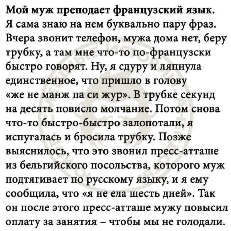 Мой муж преподает французский язык. Я сама знаю на нем буквально пару фраз. Вчера звонит телефон, мужа дома нет, беру трубку, а там мне что-то по-французски быстро говорят. Ну, я сурул и ляпнула единственное, что пришло в голову «же не манж на си жуэр». В трубке секунд на десять повисло молчание. Потом снова что-то быстро-быстро залопотали, я испугалась и бросила трубку. Позже выяснилось, что это звонил пресс-атташе из бельгийского посольства, которого муж подтягивает по русскому языку, и я ему сообщила, что «я не ела шесть дней». Так он после этого пресс-атташе мужу повысил оплату за занятия – чтобы мы не голодали.
