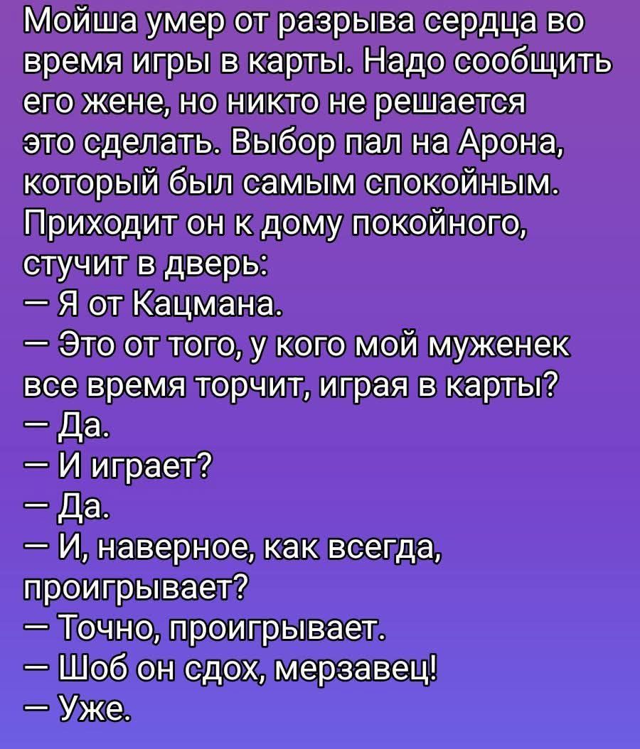 Мойша умер от разрыва сердца во время игры в карты. Надо сообщить его жене, но никто не решается это сделать. Выбор пал на Арона, который был самым спокойным. Приходит он к дому покойного, стучит в дверь:
— Я от Кацмана.
— Это от того, у кого мой муженек все время торчит, играя в карты?
— Да.
— И играет?
— Да.
— И, наверное, как всегда, проигрывает?
— Точно, проигрывает.
— Шоб он сдох, мерзавец!
— Уже.