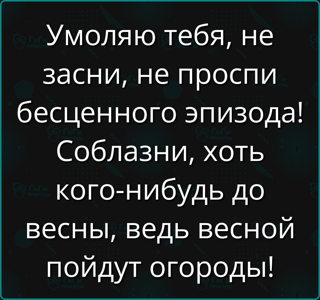 Умоляю тебя, не засини, не проспи бесценного эпизода! Соблазни, хоть кого-нибудь до весны, ведь весной пойдут огороды!