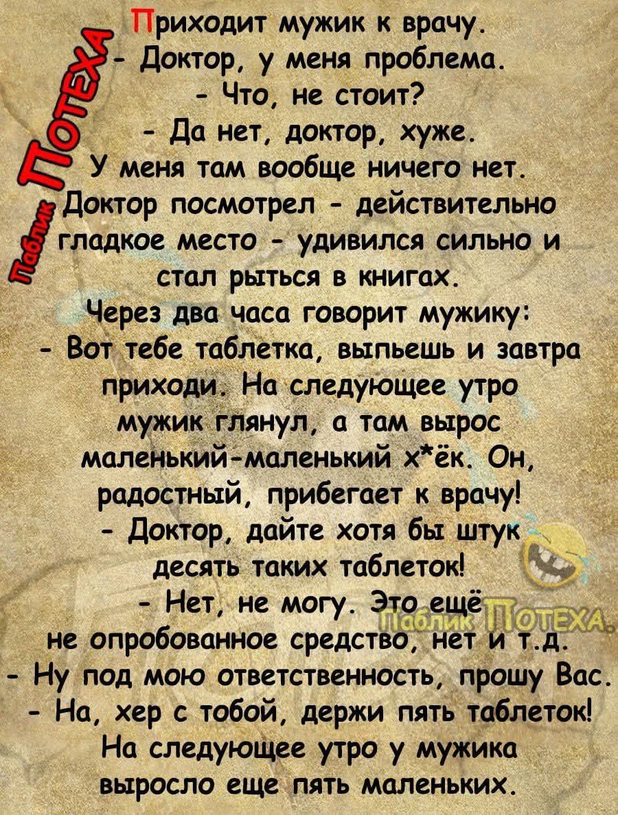Приходит мужик к врачу. - Доктор, у меня проблема. - Что, не стоит? - Да нет, доктор, хуже. У меня там вообще ничего нет, докторы посмотрел — действительно гладкое место — удивился сильно и стал рыться в книгах. Через два часа говорит мужику: - Вот тебе таблетка, выпьешь и завтра приходи. На следующее утро мужик глянул, а там вырос маленький-маленький x*ёк. Он, радостный, прибегает к врачу! - Доктор, дайте хотя бы штучек десять таких таблеток! - Нет, не могу. Это ещё не опробованное средство, нет и т.д. - Ну под мою ответственность, прошу Вас. - На, хер с тобой, держи пять таблеток! На следующее утро у мужика выросло еще пять маленьких.