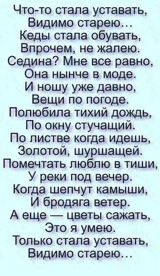 Что-то стала устaвать, Видимо старею... Кеды стала обувать, Впочему, не жалeю. Седина? Мне всё равно, Она нынче в моде. И ношу уже давно, Вещи по погоде. Полюбила тихий дождь, По окну стучащий. По листве когда идешь, Золотой, шуршащей. Помечтать люблю в тиши, У реки под вечер. Когда шепчут камыши, И бродяга ветер. А еще — цветы сажать, Это я умею. Только стала устaвать, Видимо старею...