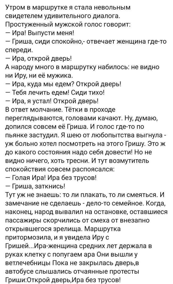 Утром в маршрутке я стала невольным свидетелем удивительного диалога. Простуженный мужской голос говорит: — Ира! Выпусти меня! — Гриша, сиди спокойно, — отвечает женщина где-то спереди. — Ира, открой дверь! — А народу много в маршрутку набилось: не видно ни Ирa, ни её мужа. — Ира, куда мы едем? Открой дверь!