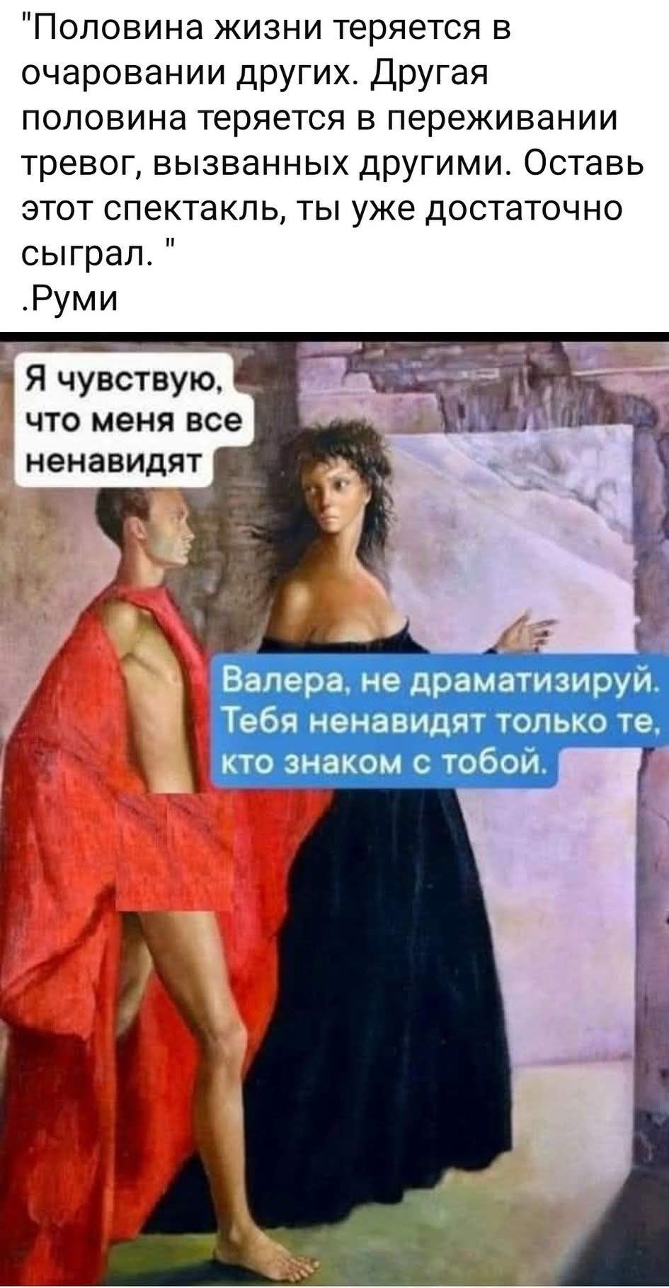 «Половина жизни теряется в очаровании других. Другая половина теряется в переживаниях, вызванных другими. Оставь этот спектакль, ты уже достаточно сыграл.» Руми

Я чувствую, что меня все ненавидят

Валера, не драматизируй. Тебя ненавидят только те, кто знаком с тобой.